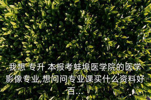 我想 專(zhuān)升 本報(bào)考蚌埠醫(yī)學(xué)院的醫(yī)學(xué)影像專(zhuān)業(yè),想問(wèn)問(wèn)專(zhuān)業(yè)課買(mǎi)什么資料好百...