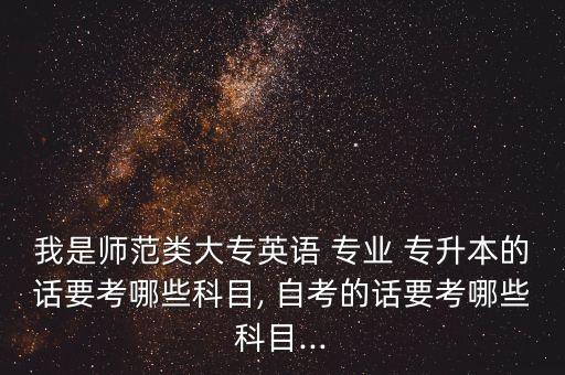 我是師范類大專英語(yǔ) 專業(yè) 專升本的話要考哪些科目, 自考的話要考哪些科目...