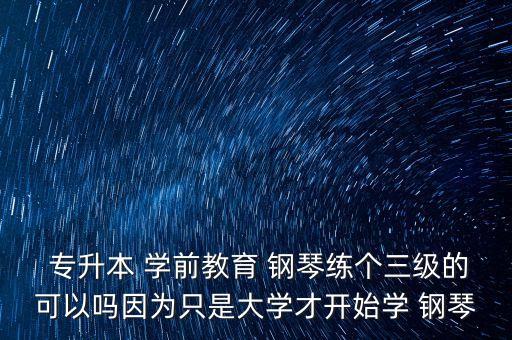  專升本 學前教育 鋼琴練個三級的可以嗎因為只是大學才開始學 鋼琴