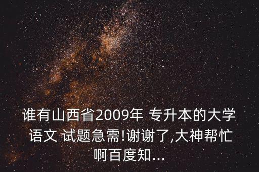 誰有山西省2009年 專升本的大學(xué) 語文 試題急需!謝謝了,大神幫忙啊百度知...