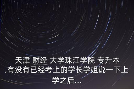  天津 財經 大學珠江學院 專升本,有沒有已經考上的學長學姐說一下上學之后...