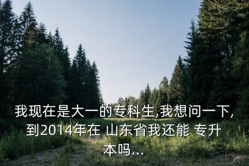 我現(xiàn)在是大一的專科生,我想問(wèn)一下,到2014年在 山東省我還能 專升本嗎...
