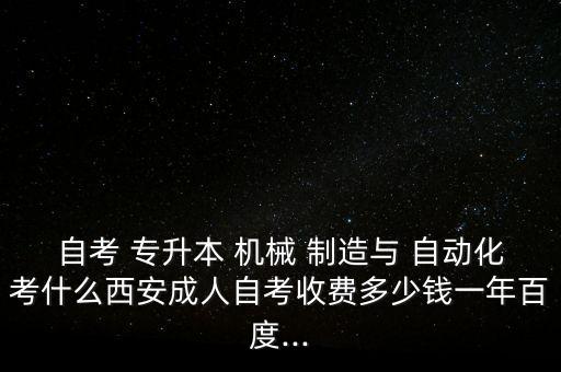 自考 專升本 機械 制造與 自動化考什么西安成人自考收費多少錢一年百度...