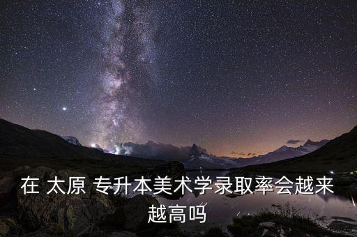 在 太原 專升本美術(shù)學(xué)錄取率會(huì)越來(lái)越高嗎