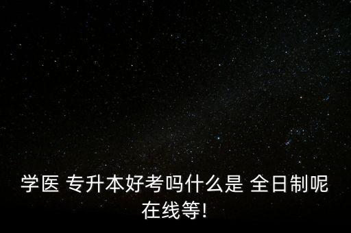 學(xué)醫(yī) 專升本好考嗎什么是 全日制呢在線等!