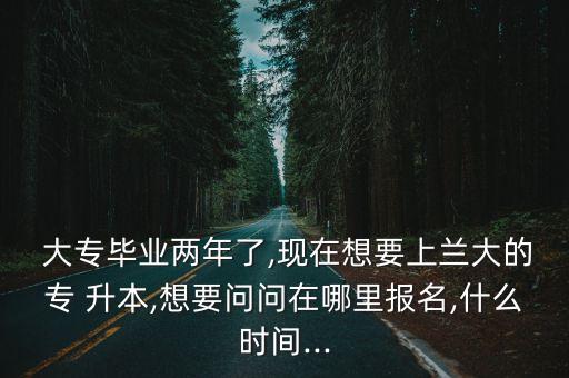  大專畢業(yè)兩年了,現(xiàn)在想要上蘭大的專 升本,想要問(wèn)問(wèn)在哪里報(bào)名,什么時(shí)間...