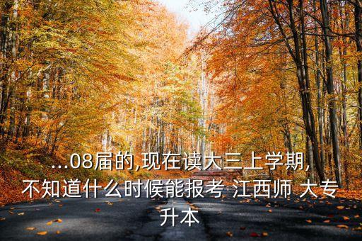 ...08屆的,現(xiàn)在讀大三上學(xué)期,不知道什么時候能報考 江西師 大專升本