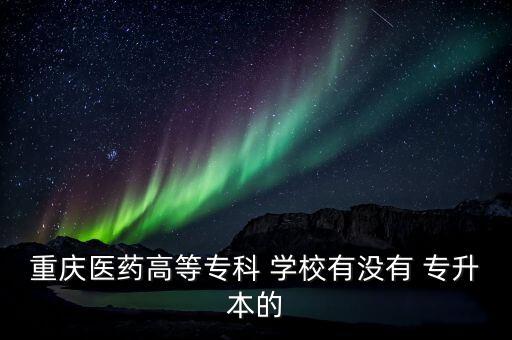 重慶醫(yī)藥高等?？?學校有沒有 專升本的