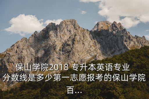 保山學院2018 專升本英語專業(yè) 分數(shù)線是多少第一志愿報考的保山學院百...