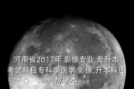 河南省2o17年 影像專業(yè) 專升本考試科目?？茖W(xué)醫(yī)學(xué) 影像,升本科還想學(xué)本