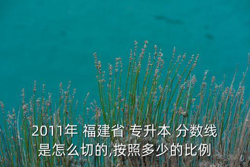 2011年 福建省 專(zhuān)升本 分?jǐn)?shù)線是怎么切的,按照多少的比例