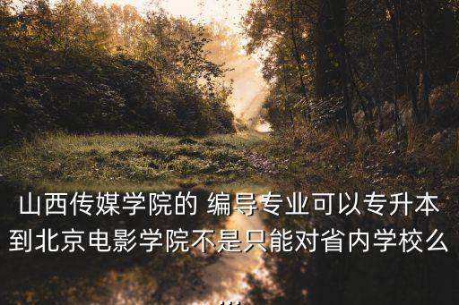 山西傳媒學院的 編導專業(yè)可以專升本到北京電影學院不是只能對省內(nèi)學校么...
