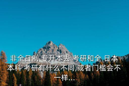 非全日制 專升本去 考研和全 日本本科 考研有什么不同,或者門檻會(huì)不一樣...