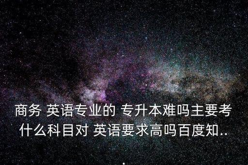 商務(wù) 英語專業(yè)的 專升本難嗎主要考什么科目對 英語要求高嗎百度知...