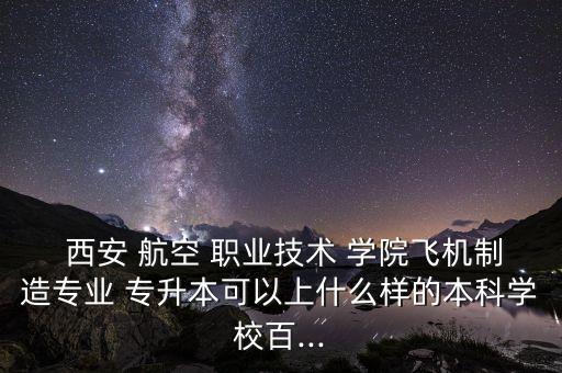  西安 航空 職業(yè)技術(shù) 學(xué)院飛機(jī)制造專業(yè) 專升本可以上什么樣的本科學(xué)校百...