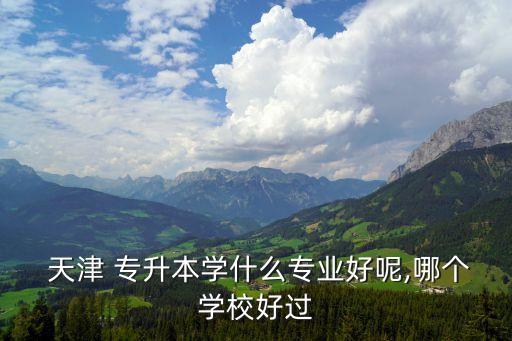  天津 專升本學什么專業(yè)好呢,哪個學校好過