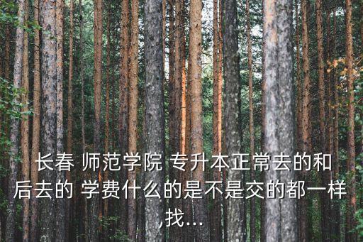  長春 師范學院 專升本正常去的和后去的 學費什么的是不是交的都一樣,找...