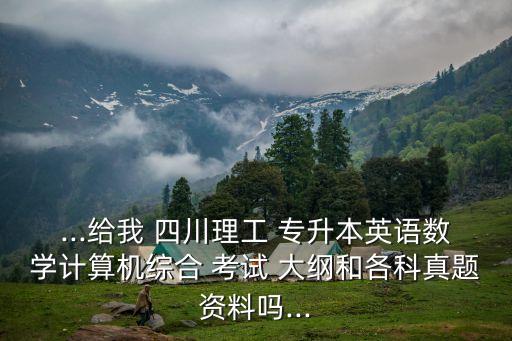 ...給我 四川理工 專升本英語數(shù)學計算機綜合 考試 大綱和各科真題資料嗎...