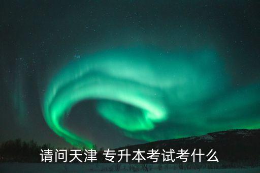 請(qǐng)問天津 專升本考試考什么