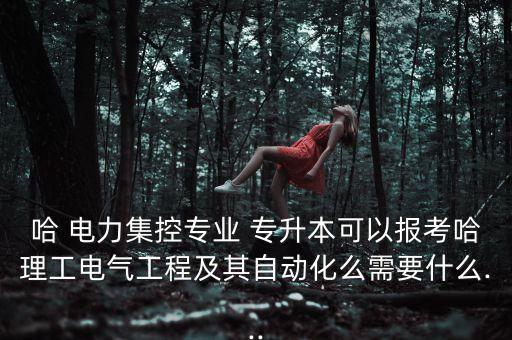 哈 電力集控專業(yè) 專升本可以報考哈理工電氣工程及其自動化么需要什么...