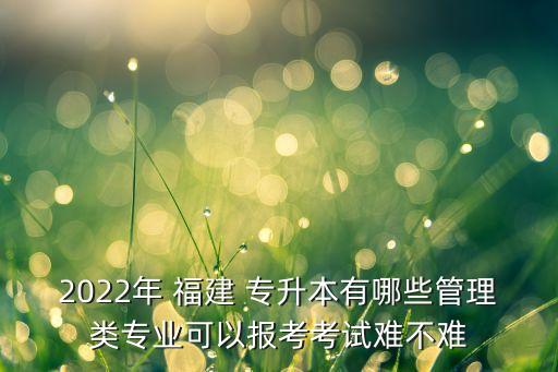 2022年 福建 專(zhuān)升本有哪些管理類(lèi)專(zhuān)業(yè)可以報(bào)考考試難不難