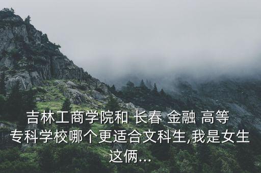 吉林工商學(xué)院和 長(zhǎng)春 金融 高等 ?？茖W(xué)校哪個(gè)更適合文科生,我是女生這倆...
