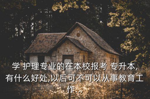 學(xué) 護(hù)理專(zhuān)業(yè)的在本校報(bào)考 專(zhuān)升本,有什么好處,以后可不可以從事教育工作...