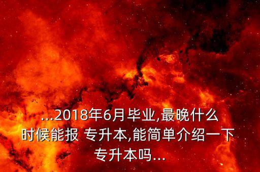 ...2018年6月畢業(yè),最晚什么時候能報 專升本,能簡單介紹一下 專升本嗎...