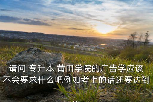 請問 專升本 莆田學(xué)院的廣告學(xué)應(yīng)該不會要求什么吧例如考上的話還要達(dá)到...
