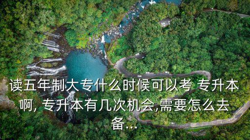 讀五年制大專什么時候可以考 專升本啊, 專升本有幾次機會,需要怎么去備...