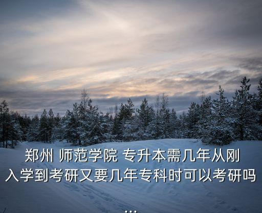  鄭州 師范學(xué)院 專升本需幾年從剛?cè)雽W(xué)到考研又要幾年專科時(shí)可以考研嗎...