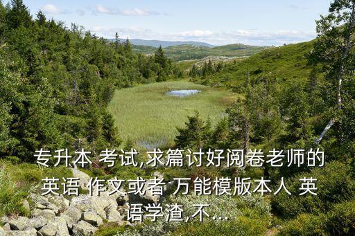  專升本 考試,求篇討好閱卷老師的 英語 作文或者 萬能模版本人 英語學(xué)渣,不...