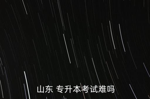 山東 專(zhuān)升本考試難嗎