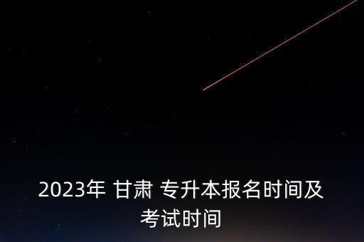 2023年 甘肅 專升本報(bào)名時(shí)間及考試時(shí)間