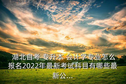  湖北自考 專升本 會計學專業(yè)怎么報名2022年最新考試科目有哪些最新公...