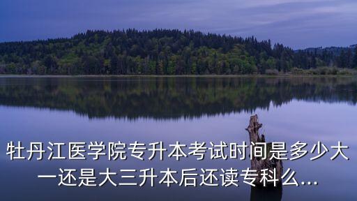 牡丹江醫(yī)學(xué)院專升本考試時(shí)間是多少大一還是大三升本后還讀?？泼?..