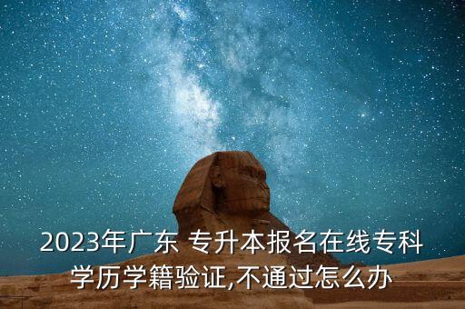 2023年廣東 專升本報名在線?？茖W(xué)歷學(xué)籍驗證,不通過怎么辦