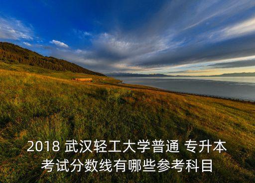 2018 武漢輕工大學普通 專升本考試分數線有哪些參考科目