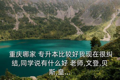  重慶哪家 專(zhuān)升本比較好我現(xiàn)在很糾結(jié),同學(xué)說(shuō)有什么好 老師,文登,貝斯,皇...