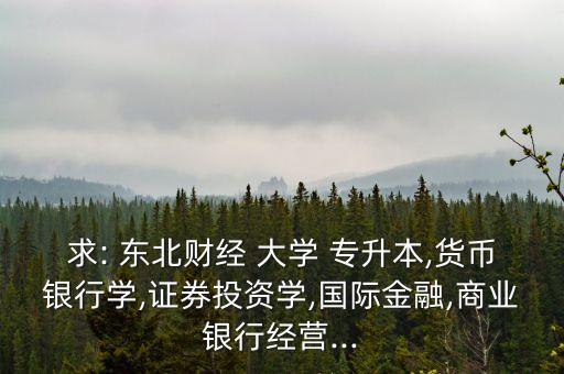 求: 東北財(cái)經(jīng) 大學(xué) 專升本,貨幣銀行學(xué),證券投資學(xué),國(guó)際金融,商業(yè)銀行經(jīng)營(yíng)...