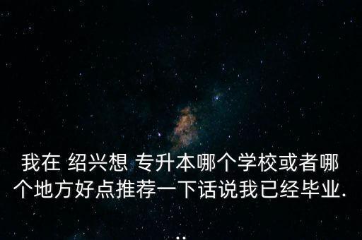 我在 紹興想 專升本哪個學?；蛘吣膫€地方好點推薦一下話說我已經畢業(yè)...