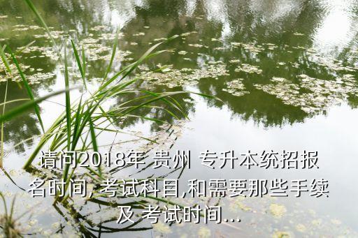 請問2018年 貴州 專升本統(tǒng)招報名時間, 考試科目,和需要那些手續(xù)及 考試時間...