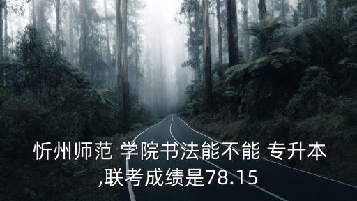  忻州師范 學(xué)院書法能不能 專升本,聯(lián)考成績(jī)是78.15