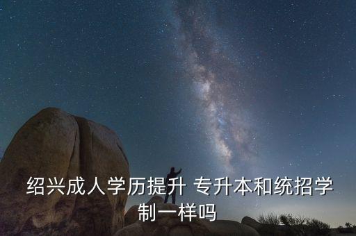  紹興成人學歷提升 專升本和統(tǒng)招學制一樣嗎