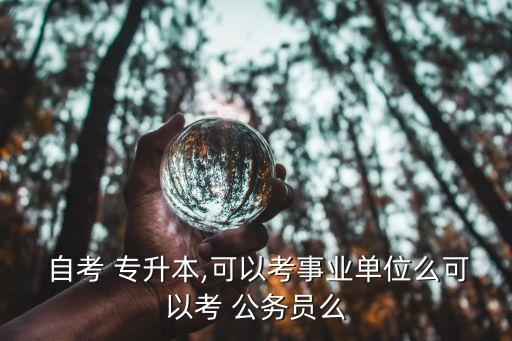  自考 專(zhuān)升本,可以考事業(yè)單位么可以考 公務(wù)員么