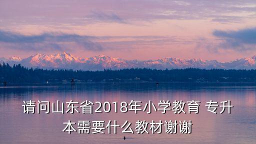 請問山東省2018年小學教育 專升本需要什么教材謝謝
