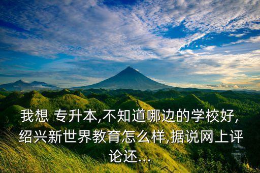 我想 專升本,不知道哪邊的學校好, 紹興新世界教育怎么樣,據說網上評論還...