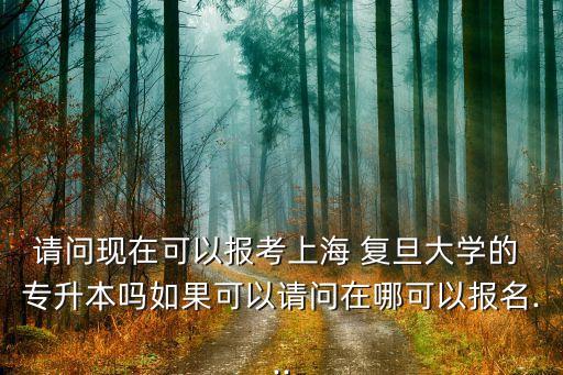 請問現(xiàn)在可以報考上海 復旦大學的 專升本嗎如果可以請問在哪可以報名...