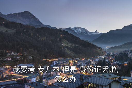 我要考 專(zhuān)升本,但是 身份證丟啦,怎么辦