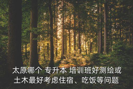  太原哪個(gè) 專升本 培訓(xùn)班好測繪或土木最好考慮住宿、吃飯等問題